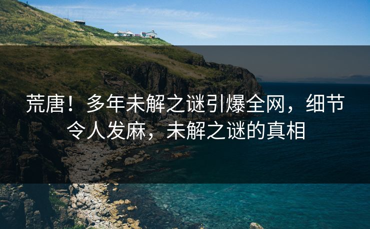 荒唐！多年未解之谜引爆全网，细节令人发麻，未解之谜的真相