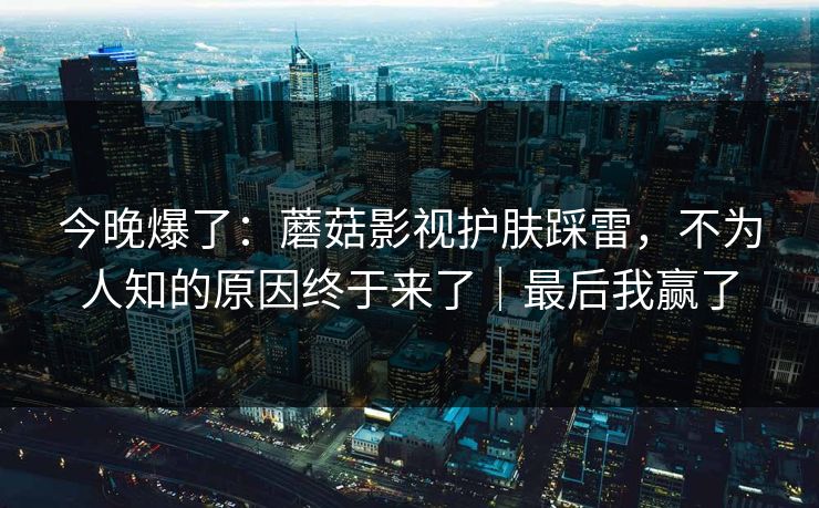 今晚爆了：蘑菇影视护肤踩雷，不为人知的原因终于来了｜最后我赢了