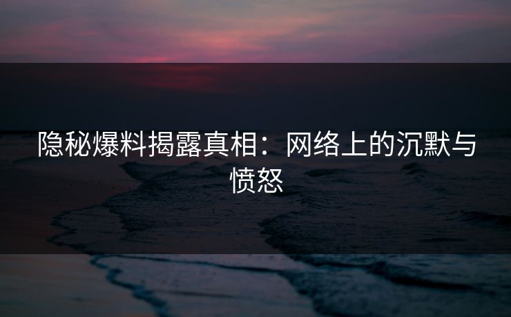 隐秘爆料揭露真相：网络上的沉默与愤怒