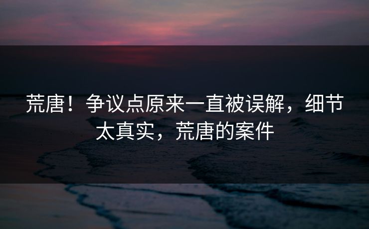 荒唐！争议点原来一直被误解，细节太真实，荒唐的案件