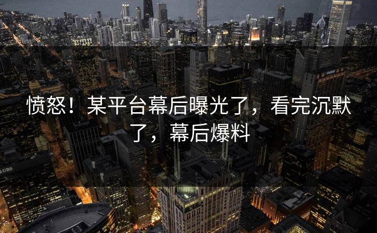 愤怒！某平台幕后曝光了，看完沉默了，幕后爆料