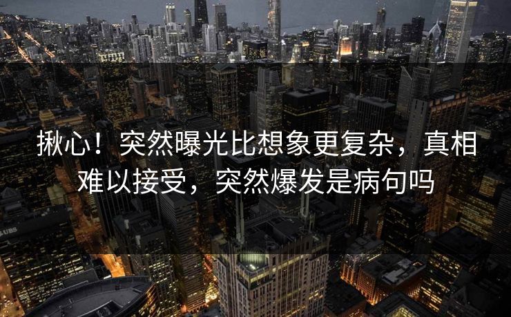 揪心！突然曝光比想象更复杂，真相难以接受，突然爆发是病句吗