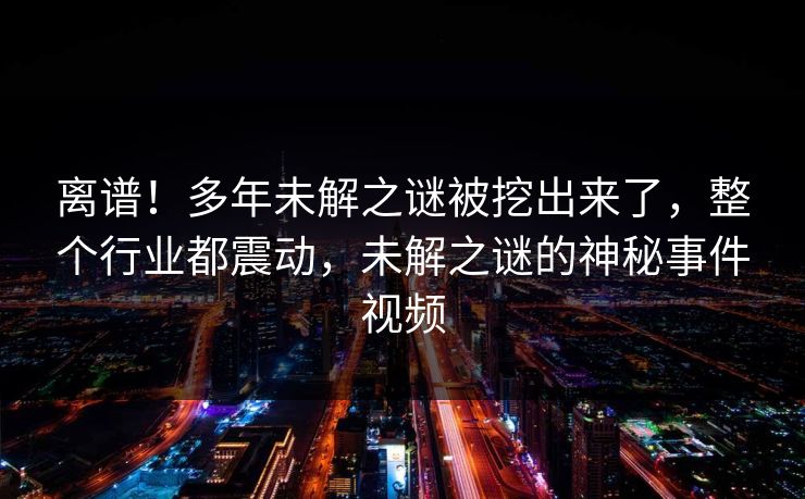 离谱！多年未解之谜被挖出来了，整个行业都震动，未解之谜的神秘事件视频